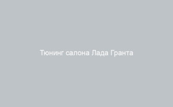 Тюнинг салона Лада Гранта своими руками лучшие идеи и советы